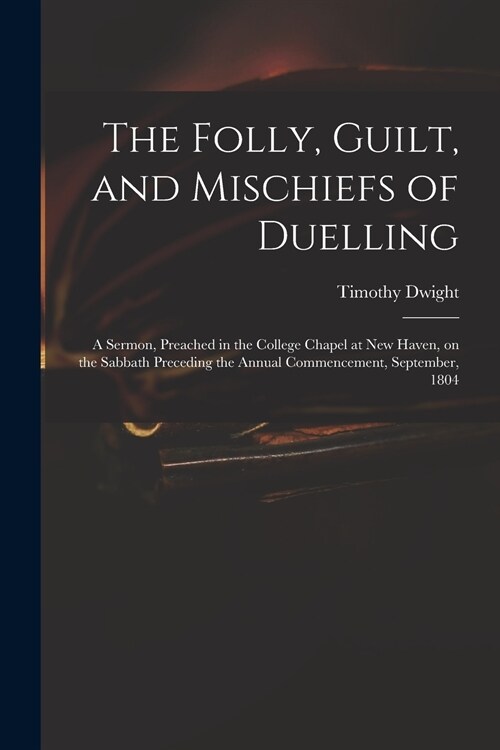 The Folly, Guilt, and Mischiefs of Duelling: a Sermon, Preached in the College Chapel at New Haven, on the Sabbath Preceding the Annual Commencement, (Paperback)