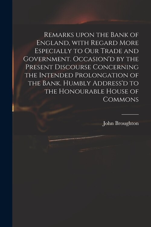Remarks Upon the Bank of England, With Regard More Especially to Our Trade and Government. Occasiond by the Present Discourse Concerning the Intended (Paperback)