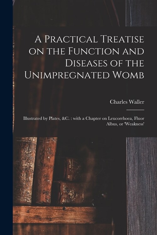 A Practical Treatise on the Function and Diseases of the Unimpregnated Womb: Illustrated by Plates, &c.: With a Chapter on Leucorrhoea, Fluor Albus, o (Paperback)