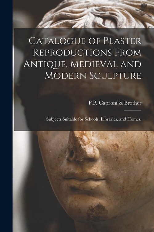 Catalogue of Plaster Reproductions From Antique, Medieval and Modern Sculpture: Subjects Suitable for Schools, Libraries, and Homes. (Paperback)