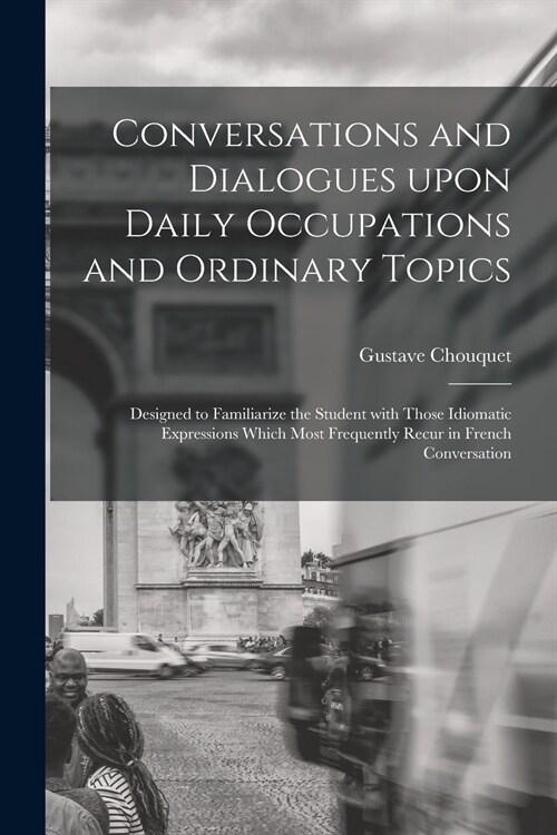 Conversations and Dialogues Upon Daily Occupations and Ordinary Topics: Designed to Familiarize the Student With Those Idiomatic Expressions Which Mos (Paperback)
