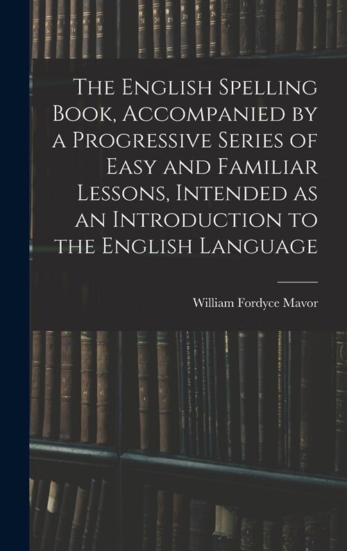 The English Spelling Book, Accompanied by a Progressive Series of Easy and Familiar Lessons, Intended as an Introduction to the English Language (Hardcover)