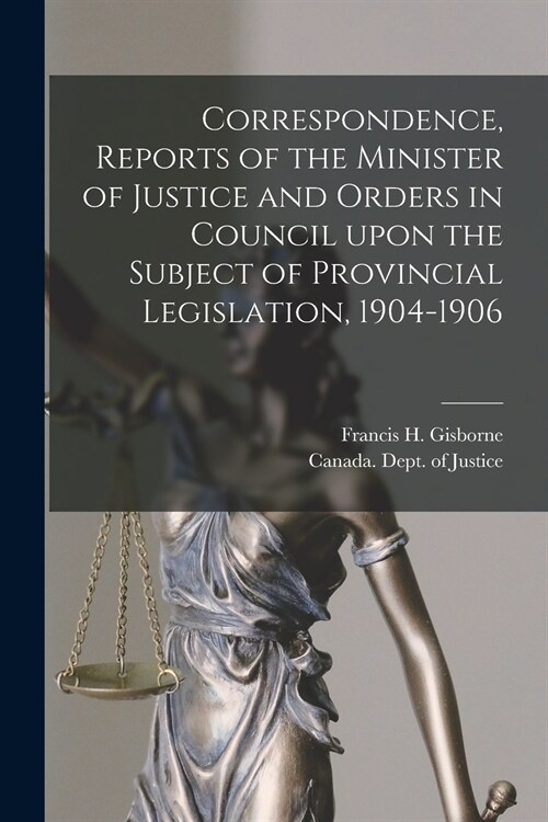 Correspondence, Reports of the Minister of Justice and Orders in Council Upon the Subject of Provincial Legislation, 1904-1906 [microform] (Paperback)