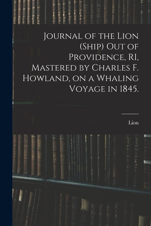 Journal of the Lion (Ship) out of Providence, RI, Mastered by Charles F. Howland, on a Whaling Voyage in 1845. (Paperback)