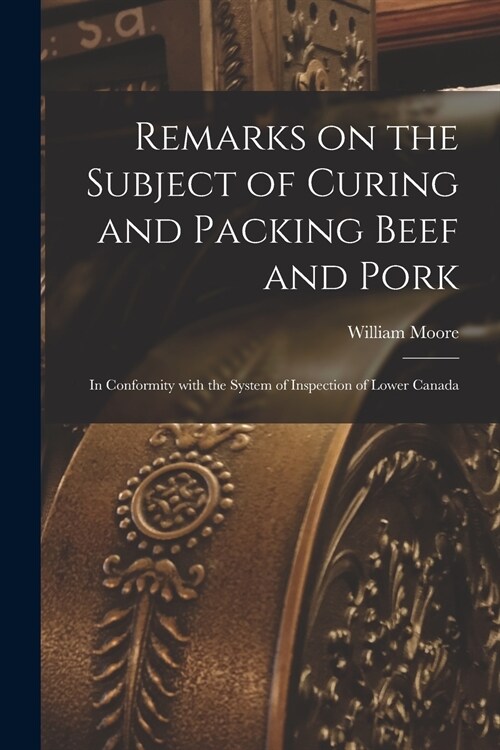 Remarks on the Subject of Curing and Packing Beef and Pork [microform]: in Conformity With the System of Inspection of Lower Canada (Paperback)