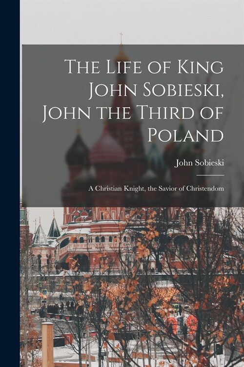 The Life of King John Sobieski, John the Third of Poland; a Christian Knight, the Savior of Christendom (Paperback)