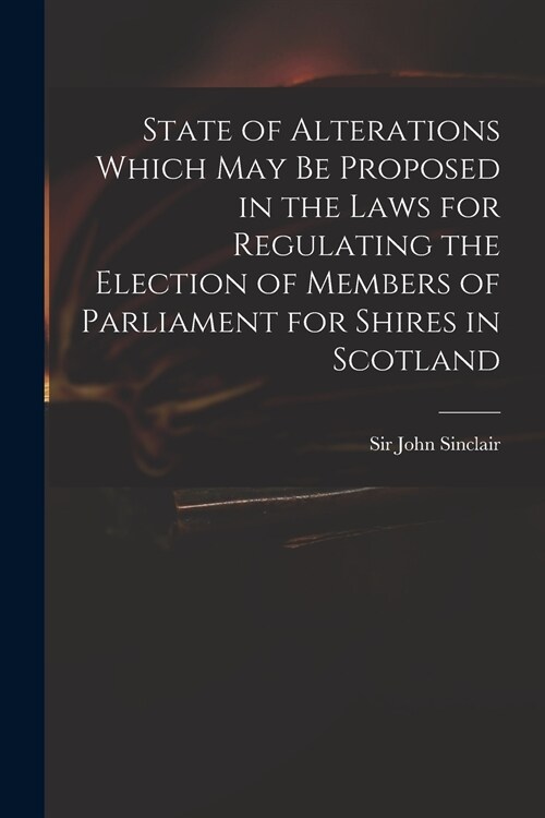 State of Alterations Which May Be Proposed in the Laws for Regulating the Election of Members of Parliament for Shires in Scotland (Paperback)