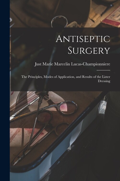 Antiseptic Surgery: the Principles, Modes of Application, and Results of the Lister Dressing (Paperback)