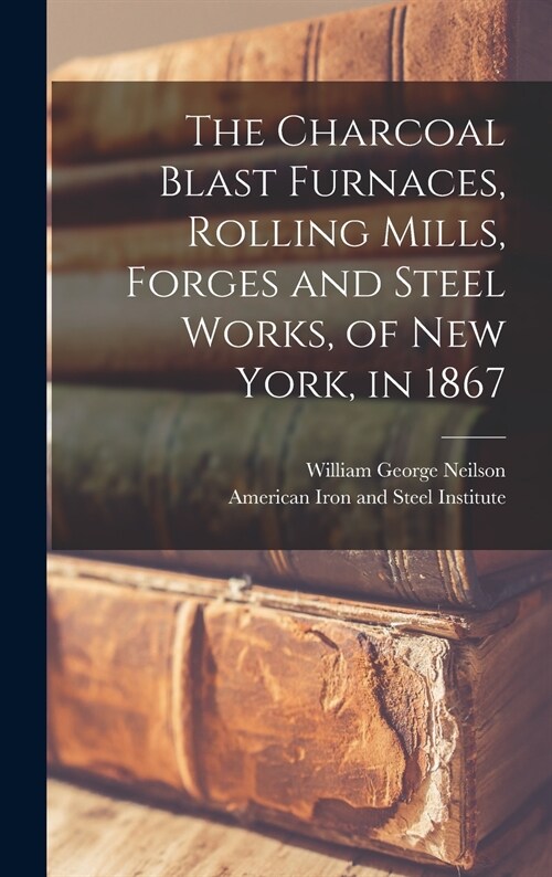The Charcoal Blast Furnaces, Rolling Mills, Forges and Steel Works, of New York, in 1867 (Hardcover)