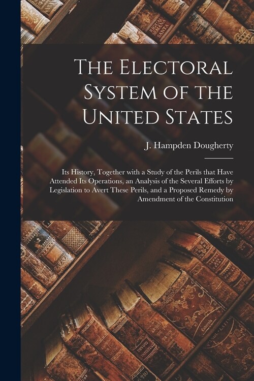 The Electoral System of the United States: Its History, Together With a Study of the Perils That Have Attended Its Operations, an Analysis of the Seve (Paperback)