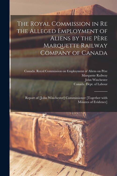 The Royal Commission in Re the Alleged Employment of Aliens by the Père Marquette Railway Company of Canada: Report of [John Winchester] Commiss (Paperback)