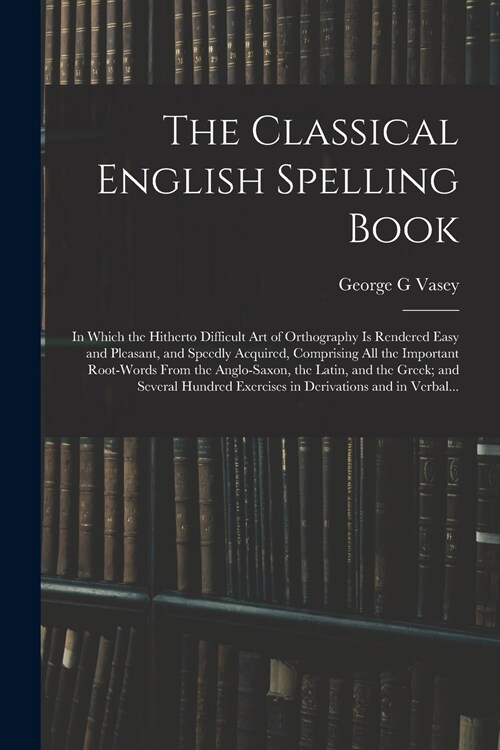 The Classical English Spelling Book; in Which the Hitherto Difficult Art of Orthography is Rendered Easy and Pleasant, and Speedly Acquired, Comprisin (Paperback)