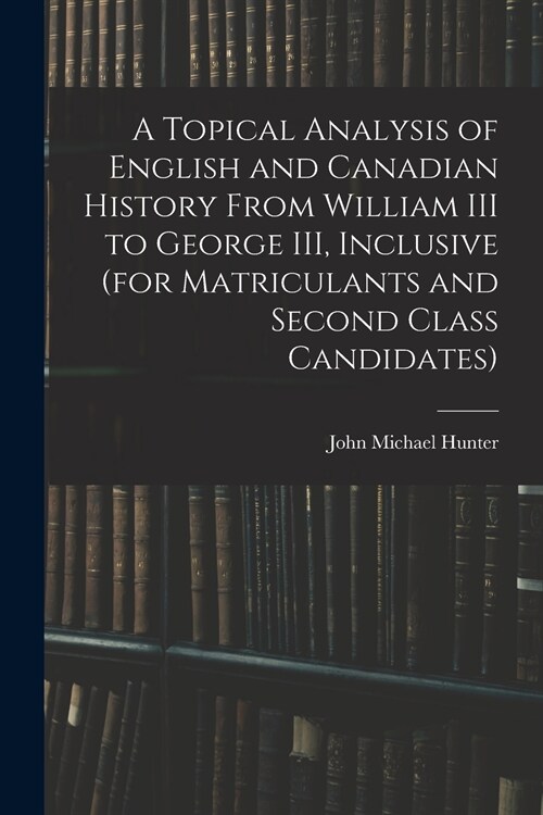 A Topical Analysis of English and Canadian History From William III to George III, Inclusive (for Matriculants and Second Class Candidates) (Paperback)