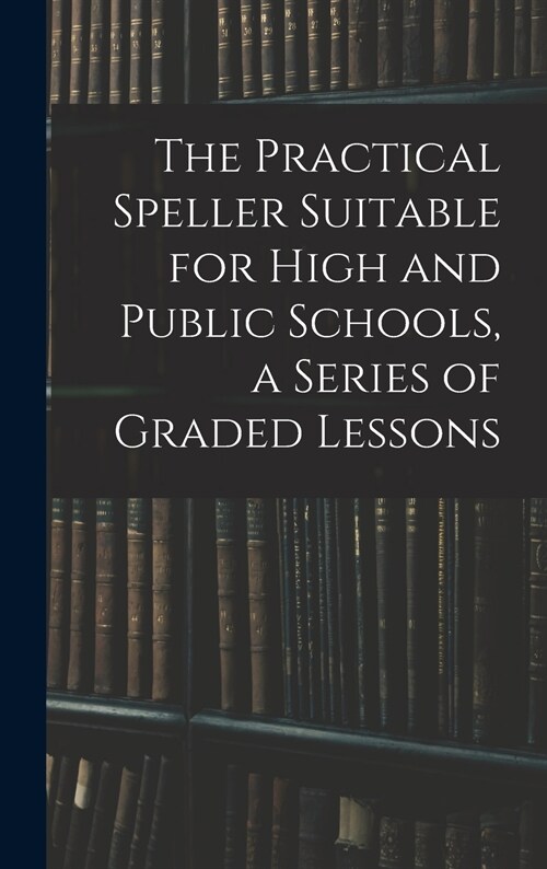 The Practical Speller Suitable for High and Public Schools, a Series of Graded Lessons (Hardcover)
