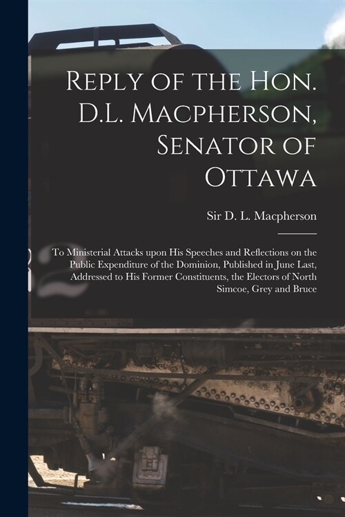 Reply of the Hon. D.L. Macpherson, Senator of Ottawa [microform]: to Ministerial Attacks Upon His Speeches and Reflections on the Public Expenditure o (Paperback)