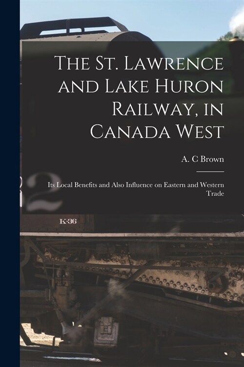 The St. Lawrence and Lake Huron Railway, in Canada West [microform]: Its Local Benefits and Also Influence on Eastern and Western Trade (Paperback)