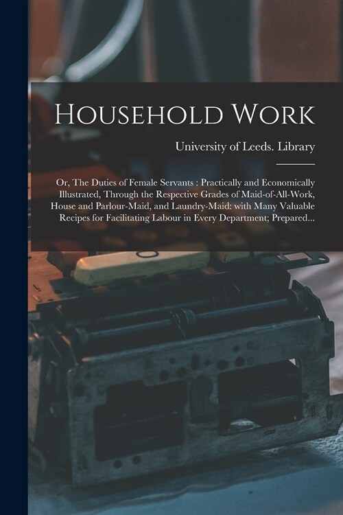 Household Work; or, The Duties of Female Servants: Practically and Economically Illustrated, Through the Respective Grades of Maid-of-all-work, House (Paperback)