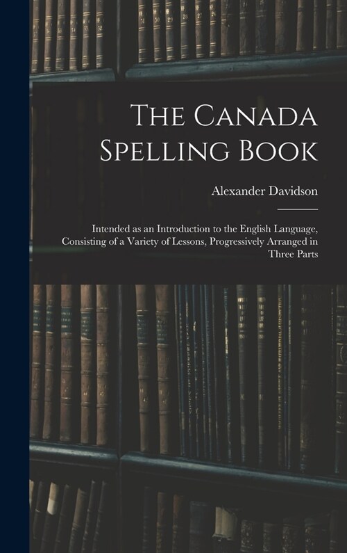 The Canada Spelling Book: Intended as an Introduction to the English Language, Consisting of a Variety of Lessons, Progressively Arranged in Thr (Hardcover)