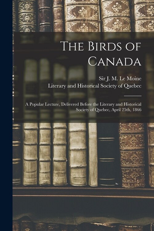 The Birds of Canada: a Popular Lecture, Delivered Before the Literary and Historical Society of Quebec, April 25th, 1866 (Paperback)