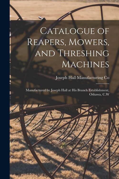 Catalogue of Reapers, Mowers, and Threshing Machines [microform]: Manufactured by Joseph Hall at His Branch Establishment, Oshawa, C.W (Paperback)