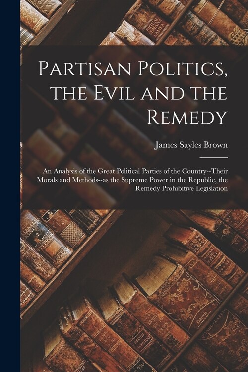 Partisan Politics, the Evil and the Remedy; an Analysis of the Great Political Parties of the Country--their Morals and Methods--as the Supreme Power  (Paperback)