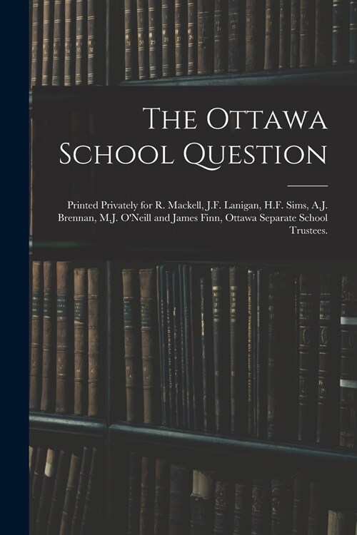 The Ottawa School Question; Printed Privately for R. Mackell, J.F. Lanigan, H.F. Sims, A.J. Brennan, M.J. ONeill and James Finn, Ottawa Separate Scho (Paperback)