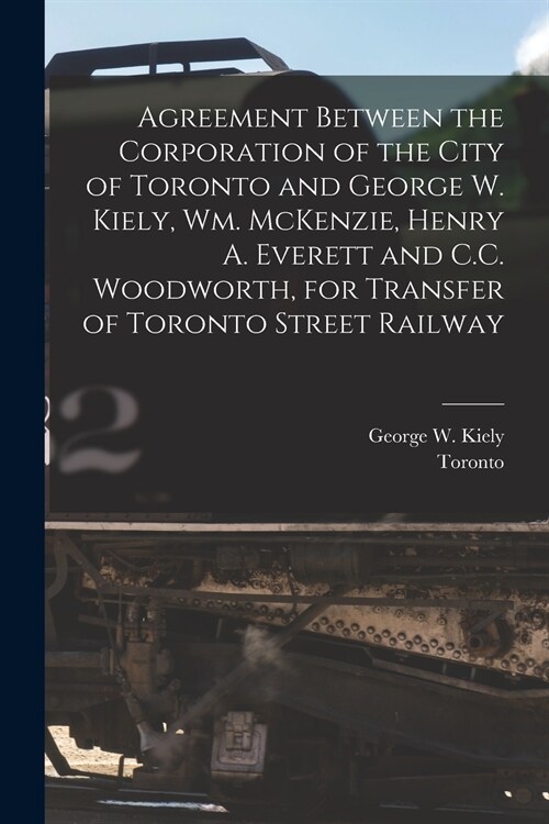 Agreement Between the Corporation of the City of Toronto and George W. Kiely, Wm. McKenzie, Henry A. Everett and C.C. Woodworth, for Transfer of Toron (Paperback)