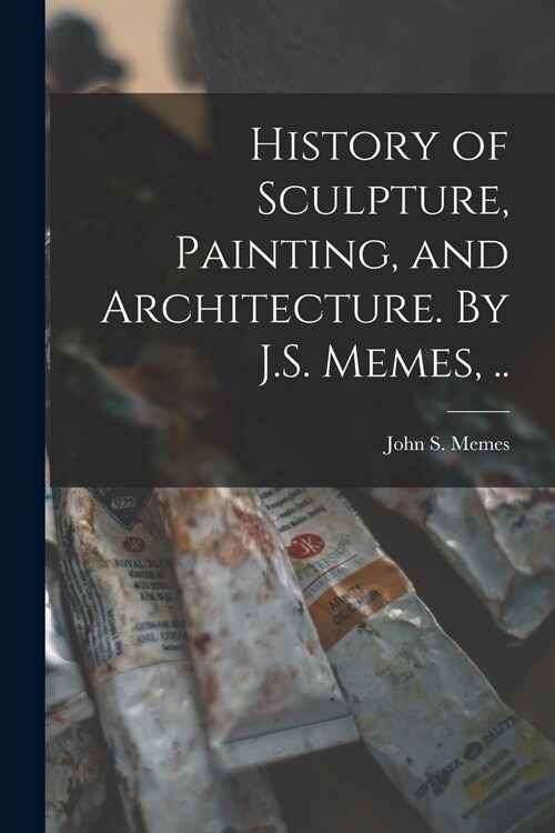 History of Sculpture, Painting, and Architecture. By J.S. Memes, .. (Paperback)