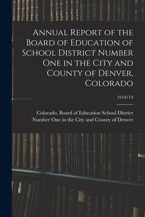 Annual Report of the Board of Education of School District Number One in the City and County of Denver, Colorado; 1918/19 (Paperback)