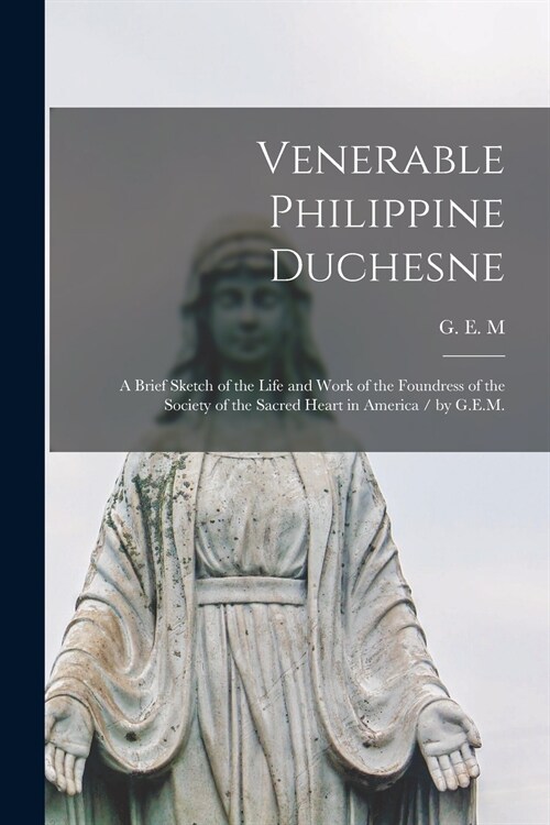 Venerable Philippine Duchesne: a Brief Sketch of the Life and Work of the Foundress of the Society of the Sacred Heart in America / by G.E.M. (Paperback)