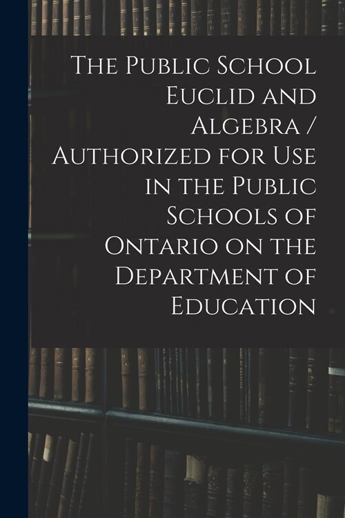 The Public School Euclid and Algebra / Authorized for Use in the Public Schools of Ontario on the Department of Education (Paperback)