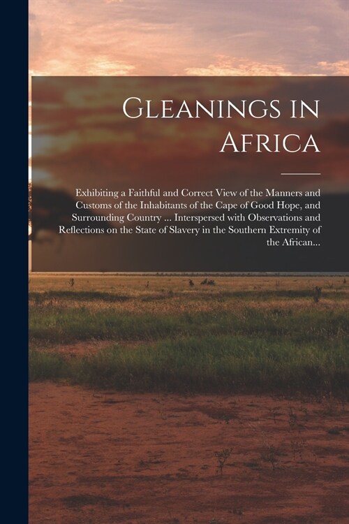 Gleanings in Africa; Exhibiting a Faithful and Correct View of the Manners and Customs of the Inhabitants of the Cape of Good Hope, and Surrounding Co (Paperback)