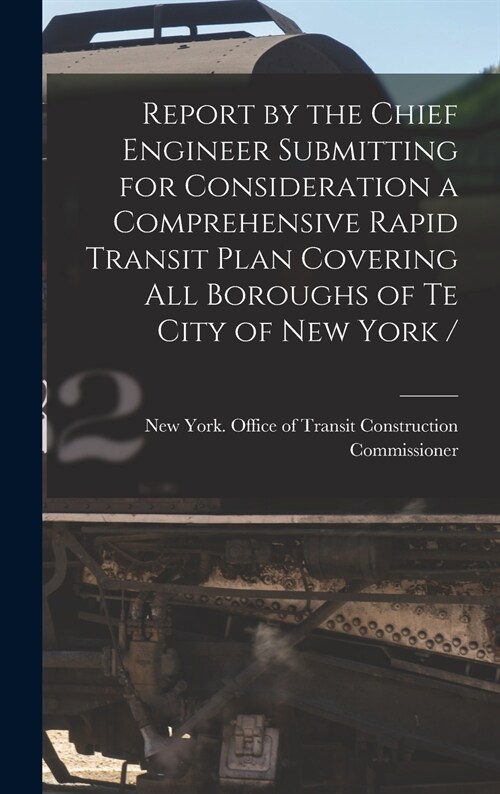 Report by the Chief Engineer Submitting for Consideration a Comprehensive Rapid Transit Plan Covering All Boroughs of Te City of New York / (Hardcover)