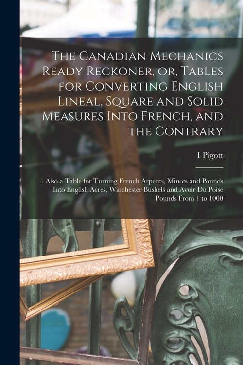 The Canadian Mechanics Ready Reckoner, or, Tables for Converting English Lineal, Square and Solid Measures Into French, and the Contrary [microform]: (Paperback)