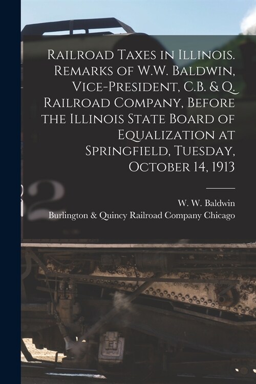 Railroad Taxes in Illinois. Remarks of W.W. Baldwin, Vice-president, C.B. & Q. Railroad Company, Before the Illinois State Board of Equalization at Sp (Paperback)