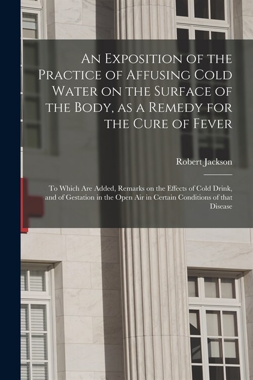 An Exposition of the Practice of Affusing Cold Water on the Surface of the Body, as a Remedy for the Cure of Fever: to Which Are Added, Remarks on the (Paperback)