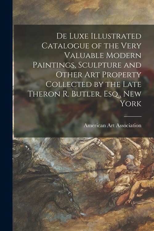 De Luxe Illustrated Catalogue of the Very Valuable Modern Paintings, Sculpture and Other Art Property Collected by the Late Theron R. Butler, Esq., Ne (Paperback)