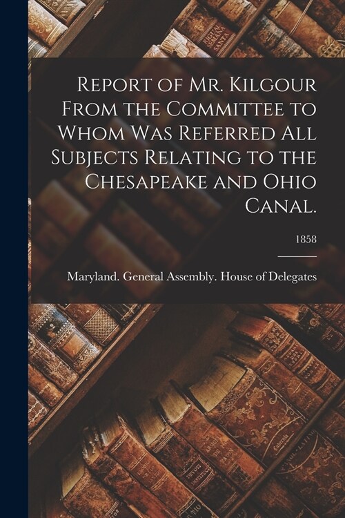 Report of Mr. Kilgour From the Committee to Whom Was Referred All Subjects Relating to the Chesapeake and Ohio Canal.; 1858 (Paperback)