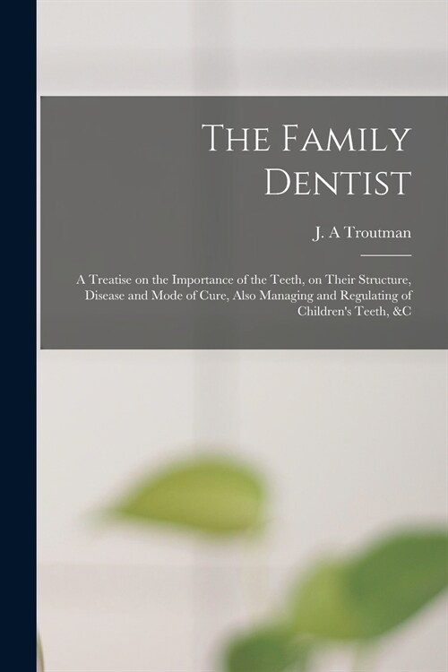 The Family Dentist [microform]: a Treatise on the Importance of the Teeth, on Their Structure, Disease and Mode of Cure, Also Managing and Regulating (Paperback)