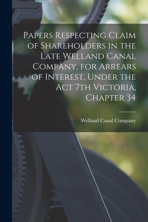 Papers Respecting Claim of Shareholders in the Late Welland Canal Company, for Arrears of Interest, Under the Act 7th Victoria, Chapter 34 [microform] (Paperback)