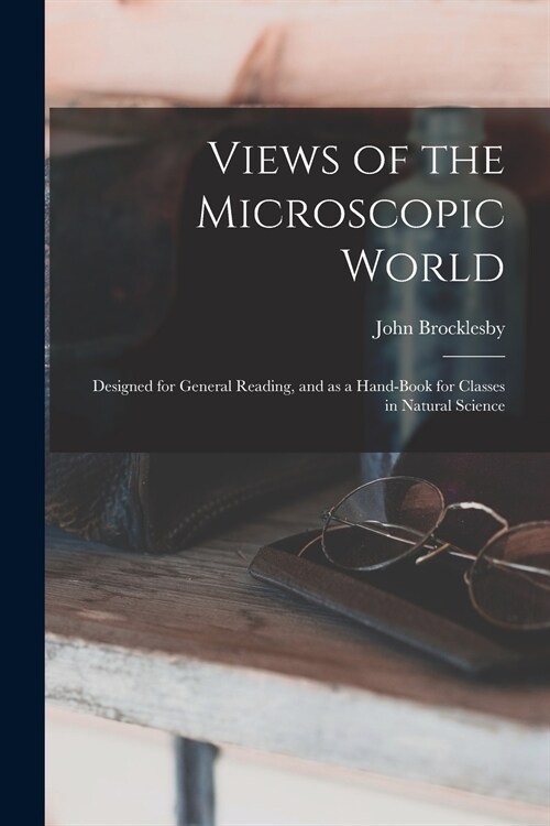 Views of the Microscopic World: Designed for General Reading, and as a Hand-book for Classes in Natural Science (Paperback)