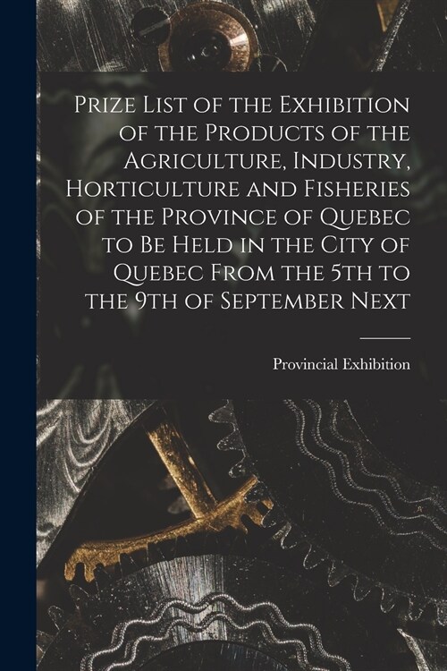Prize List of the Exhibition of the Products of the Agriculture, Industry, Horticulture and Fisheries of the Province of Quebec to Be Held in the City (Paperback)