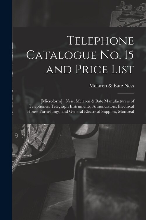 Telephone Catalogue No. 15 and Price List: [microform]: Ness, Mclaren & Bate Manufacturers of Telephones, Telegraph Instruments, Annunciators, Electri (Paperback)