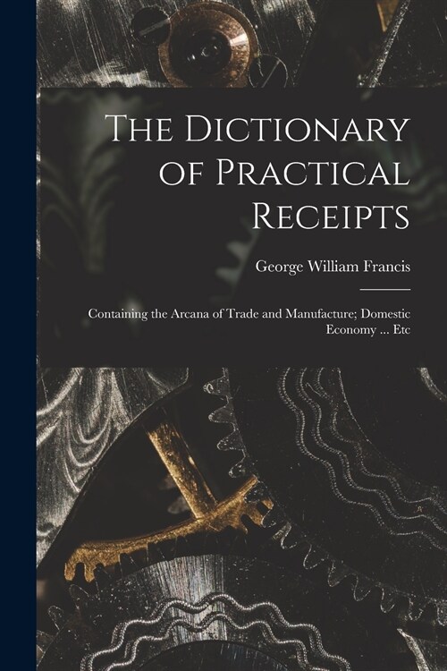 The Dictionary of Practical Receipts: Containing the Arcana of Trade and Manufacture; Domestic Economy ... Etc (Paperback)