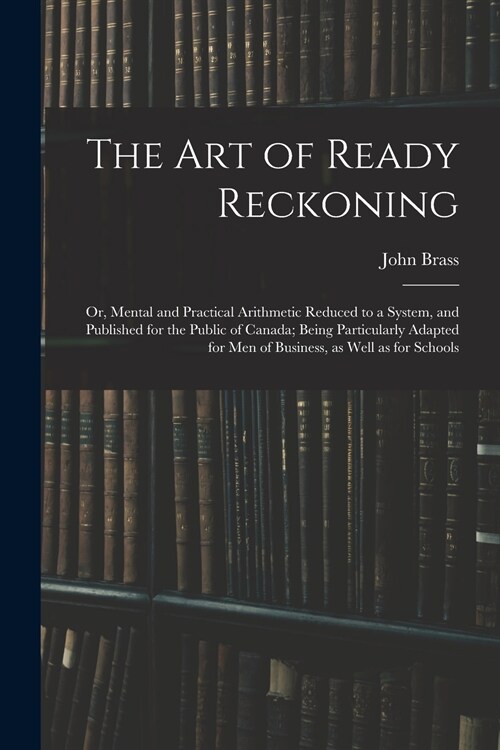 The Art of Ready Reckoning: or, Mental and Practical Arithmetic Reduced to a System, and Published for the Public of Canada; Being Particularly Ad (Paperback)