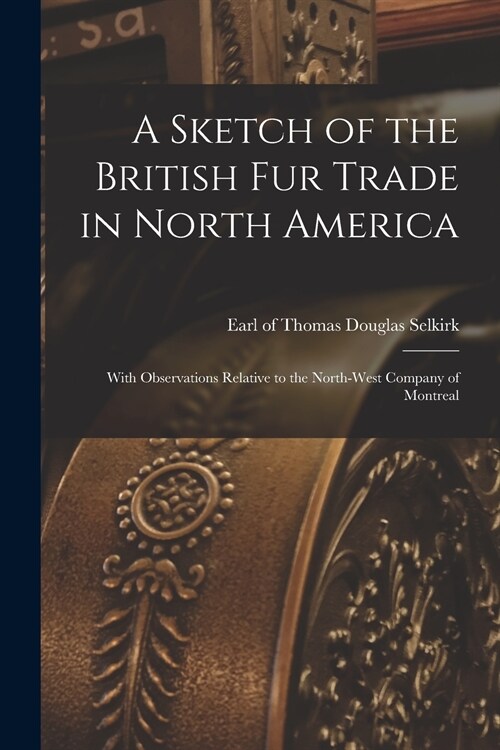 A Sketch of the British Fur Trade in North America [microform]: With Observations Relative to the North-West Company of Montreal (Paperback)