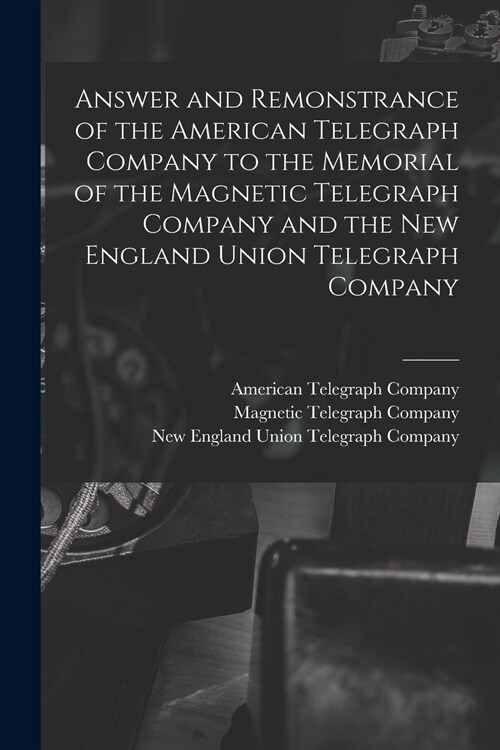 Answer and Remonstrance of the American Telegraph Company to the Memorial of the Magnetic Telegraph Company and the New England Union Telegraph Compan (Paperback)