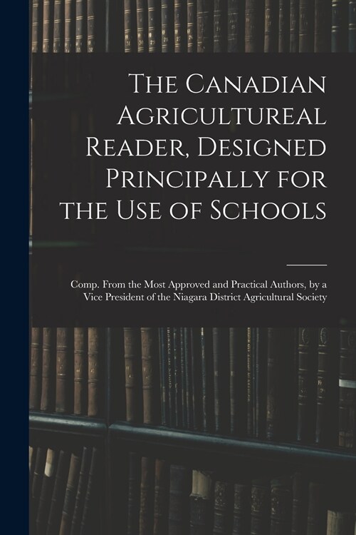 The Canadian Agricultureal Reader, Designed Principally for the Use of Schools: Comp. From the Most Approved and Practical Authors, by a Vice Presiden (Paperback)