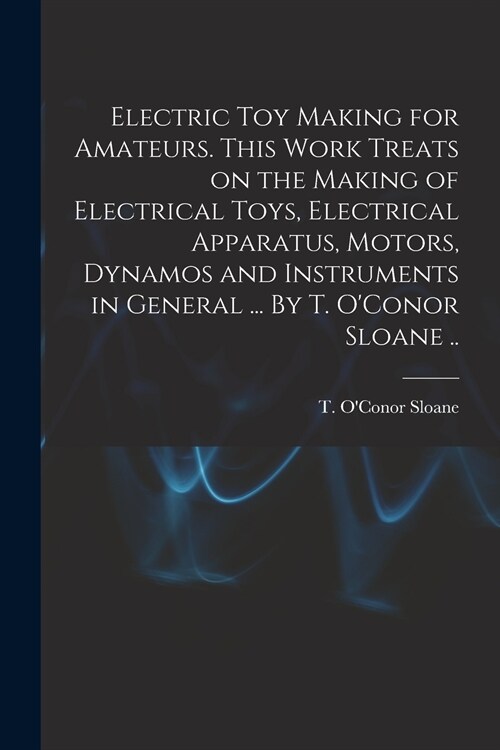 Electric Toy Making for Amateurs. This Work Treats on the Making of Electrical Toys, Electrical Apparatus, Motors, Dynamos and Instruments in General  (Paperback)