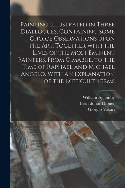 Painting Illustrated in Three Diallogues, Containing Some Choice Observations Upon the Art. Together With the Lives of the Most Eminent Painters, From (Paperback)